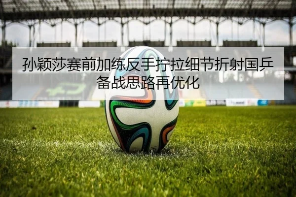 孙颖莎赛前加练反手拧拉细节折射国乒备战思路再优化